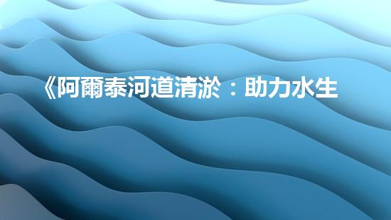 《阿爾泰河道清淤：助力水生態(tài)修復，促進生物多樣性保護》